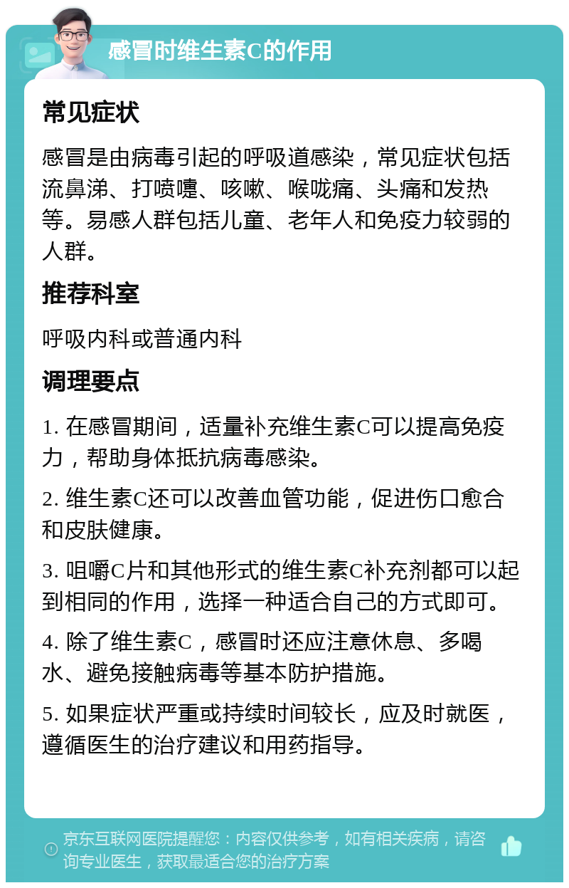 感冒时维生素C的作用 常见症状 感冒是由病毒引起的呼吸道感染，常见症状包括流鼻涕、打喷嚏、咳嗽、喉咙痛、头痛和发热等。易感人群包括儿童、老年人和免疫力较弱的人群。 推荐科室 呼吸内科或普通内科 调理要点 1. 在感冒期间，适量补充维生素C可以提高免疫力，帮助身体抵抗病毒感染。 2. 维生素C还可以改善血管功能，促进伤口愈合和皮肤健康。 3. 咀嚼C片和其他形式的维生素C补充剂都可以起到相同的作用，选择一种适合自己的方式即可。 4. 除了维生素C，感冒时还应注意休息、多喝水、避免接触病毒等基本防护措施。 5. 如果症状严重或持续时间较长，应及时就医，遵循医生的治疗建议和用药指导。