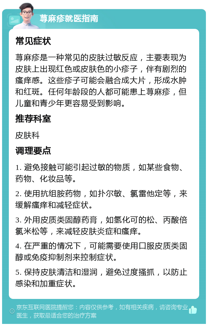 荨麻疹就医指南 常见症状 荨麻疹是一种常见的皮肤过敏反应，主要表现为皮肤上出现红色或皮肤色的小疹子，伴有剧烈的瘙痒感。这些疹子可能会融合成大片，形成水肿和红斑。任何年龄段的人都可能患上荨麻疹，但儿童和青少年更容易受到影响。 推荐科室 皮肤科 调理要点 1. 避免接触可能引起过敏的物质，如某些食物、药物、化妆品等。 2. 使用抗组胺药物，如扑尔敏、氯雷他定等，来缓解瘙痒和减轻症状。 3. 外用皮质类固醇药膏，如氢化可的松、丙酸倍氯米松等，来减轻皮肤炎症和瘙痒。 4. 在严重的情况下，可能需要使用口服皮质类固醇或免疫抑制剂来控制症状。 5. 保持皮肤清洁和湿润，避免过度搔抓，以防止感染和加重症状。