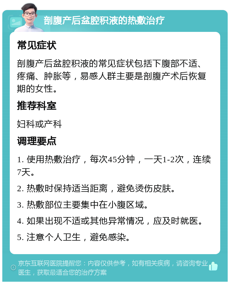 剖腹产后盆腔积液的热敷治疗 常见症状 剖腹产后盆腔积液的常见症状包括下腹部不适、疼痛、肿胀等，易感人群主要是剖腹产术后恢复期的女性。 推荐科室 妇科或产科 调理要点 1. 使用热敷治疗，每次45分钟，一天1-2次，连续7天。 2. 热敷时保持适当距离，避免烫伤皮肤。 3. 热敷部位主要集中在小腹区域。 4. 如果出现不适或其他异常情况，应及时就医。 5. 注意个人卫生，避免感染。