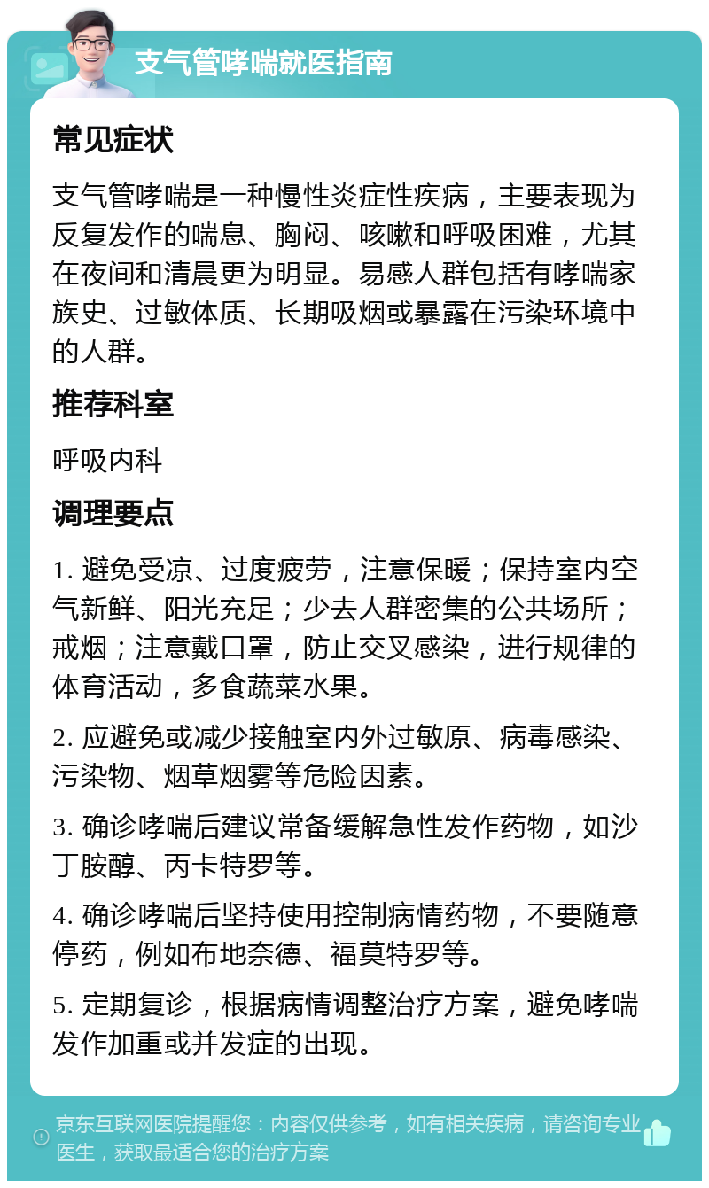 支气管哮喘就医指南 常见症状 支气管哮喘是一种慢性炎症性疾病，主要表现为反复发作的喘息、胸闷、咳嗽和呼吸困难，尤其在夜间和清晨更为明显。易感人群包括有哮喘家族史、过敏体质、长期吸烟或暴露在污染环境中的人群。 推荐科室 呼吸内科 调理要点 1. 避免受凉、过度疲劳，注意保暖；保持室内空气新鲜、阳光充足；少去人群密集的公共场所；戒烟；注意戴口罩，防止交叉感染，进行规律的体育活动，多食蔬菜水果。 2. 应避免或减少接触室内外过敏原、病毒感染、污染物、烟草烟雾等危险因素。 3. 确诊哮喘后建议常备缓解急性发作药物，如沙丁胺醇、丙卡特罗等。 4. 确诊哮喘后坚持使用控制病情药物，不要随意停药，例如布地奈德、福莫特罗等。 5. 定期复诊，根据病情调整治疗方案，避免哮喘发作加重或并发症的出现。