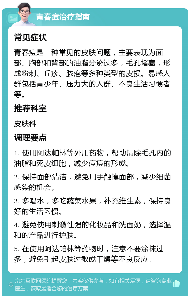 青春痘治疗指南 常见症状 青春痘是一种常见的皮肤问题，主要表现为面部、胸部和背部的油脂分泌过多，毛孔堵塞，形成粉刺、丘疹、脓疱等多种类型的皮损。易感人群包括青少年、压力大的人群、不良生活习惯者等。 推荐科室 皮肤科 调理要点 1. 使用阿达帕林等外用药物，帮助清除毛孔内的油脂和死皮细胞，减少痘痘的形成。 2. 保持面部清洁，避免用手触摸面部，减少细菌感染的机会。 3. 多喝水，多吃蔬菜水果，补充维生素，保持良好的生活习惯。 4. 避免使用刺激性强的化妆品和洗面奶，选择温和的产品进行护肤。 5. 在使用阿达帕林等药物时，注意不要涂抹过多，避免引起皮肤过敏或干燥等不良反应。