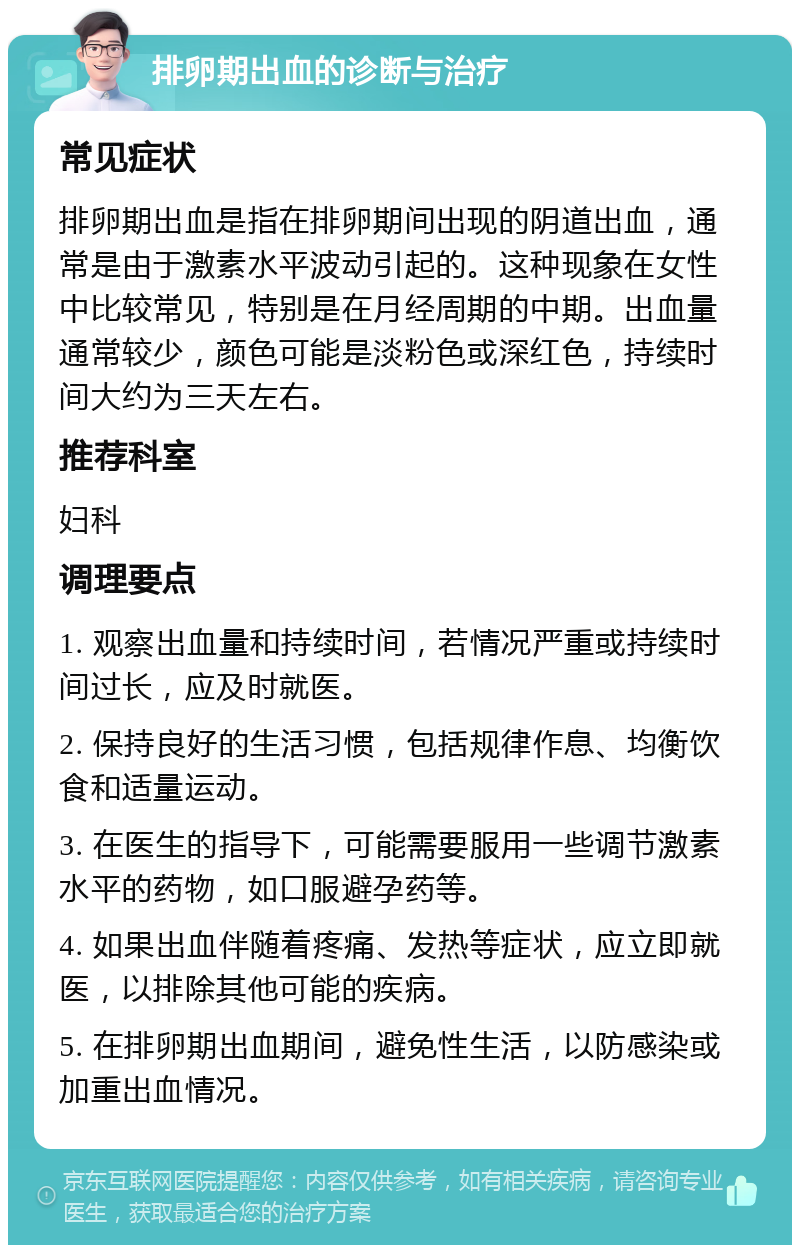 排卵期出血的诊断与治疗 常见症状 排卵期出血是指在排卵期间出现的阴道出血，通常是由于激素水平波动引起的。这种现象在女性中比较常见，特别是在月经周期的中期。出血量通常较少，颜色可能是淡粉色或深红色，持续时间大约为三天左右。 推荐科室 妇科 调理要点 1. 观察出血量和持续时间，若情况严重或持续时间过长，应及时就医。 2. 保持良好的生活习惯，包括规律作息、均衡饮食和适量运动。 3. 在医生的指导下，可能需要服用一些调节激素水平的药物，如口服避孕药等。 4. 如果出血伴随着疼痛、发热等症状，应立即就医，以排除其他可能的疾病。 5. 在排卵期出血期间，避免性生活，以防感染或加重出血情况。