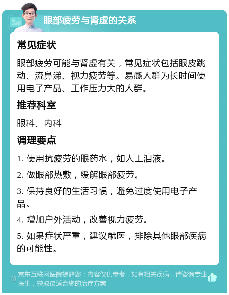 眼部疲劳与肾虚的关系 常见症状 眼部疲劳可能与肾虚有关，常见症状包括眼皮跳动、流鼻涕、视力疲劳等。易感人群为长时间使用电子产品、工作压力大的人群。 推荐科室 眼科、内科 调理要点 1. 使用抗疲劳的眼药水，如人工泪液。 2. 做眼部热敷，缓解眼部疲劳。 3. 保持良好的生活习惯，避免过度使用电子产品。 4. 增加户外活动，改善视力疲劳。 5. 如果症状严重，建议就医，排除其他眼部疾病的可能性。