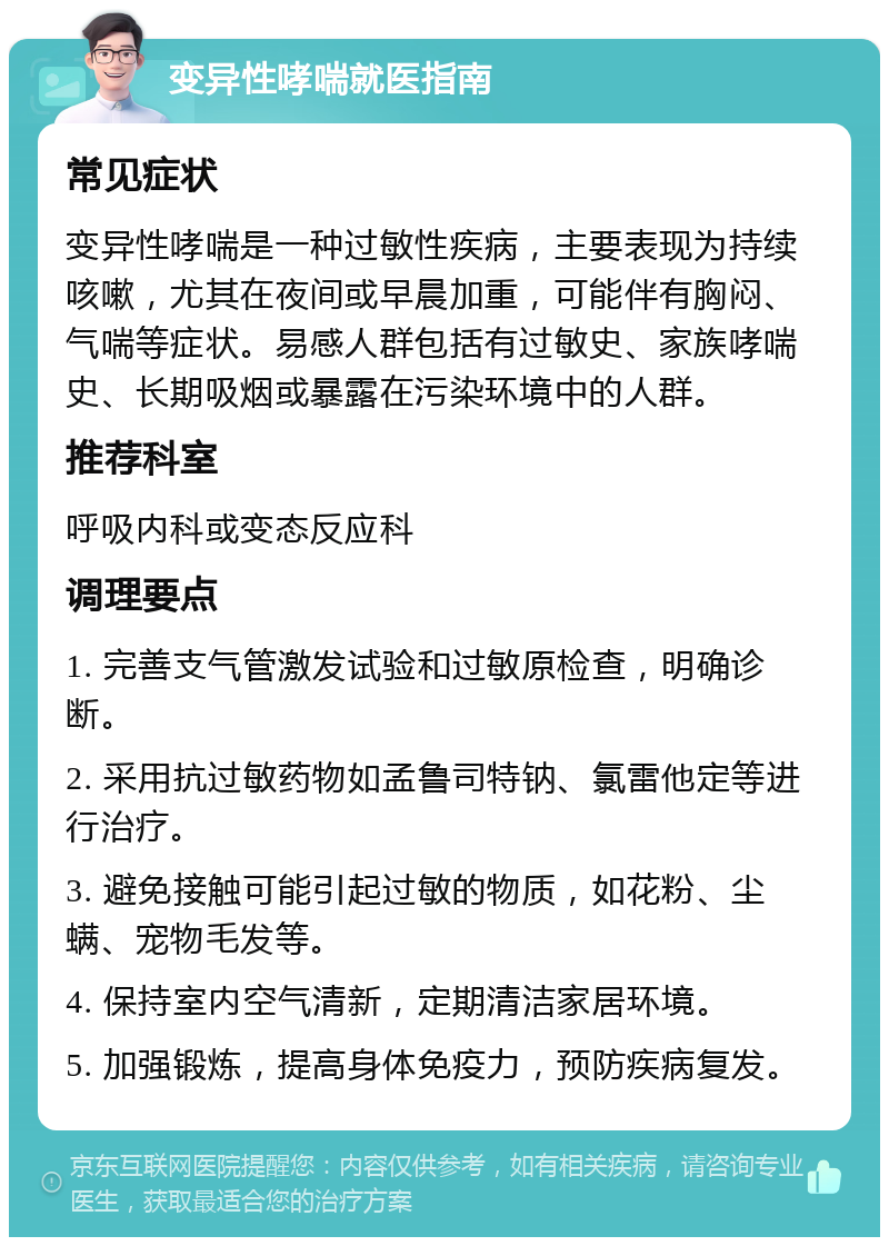 变异性哮喘就医指南 常见症状 变异性哮喘是一种过敏性疾病，主要表现为持续咳嗽，尤其在夜间或早晨加重，可能伴有胸闷、气喘等症状。易感人群包括有过敏史、家族哮喘史、长期吸烟或暴露在污染环境中的人群。 推荐科室 呼吸内科或变态反应科 调理要点 1. 完善支气管激发试验和过敏原检查，明确诊断。 2. 采用抗过敏药物如孟鲁司特钠、氯雷他定等进行治疗。 3. 避免接触可能引起过敏的物质，如花粉、尘螨、宠物毛发等。 4. 保持室内空气清新，定期清洁家居环境。 5. 加强锻炼，提高身体免疫力，预防疾病复发。