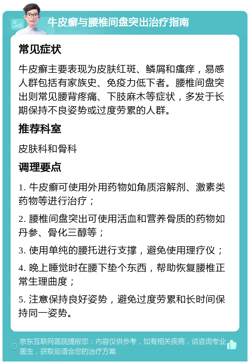 牛皮癣与腰椎间盘突出治疗指南 常见症状 牛皮癣主要表现为皮肤红斑、鳞屑和瘙痒，易感人群包括有家族史、免疫力低下者。腰椎间盘突出则常见腰背疼痛、下肢麻木等症状，多发于长期保持不良姿势或过度劳累的人群。 推荐科室 皮肤科和骨科 调理要点 1. 牛皮癣可使用外用药物如角质溶解剂、激素类药物等进行治疗； 2. 腰椎间盘突出可使用活血和营养骨质的药物如丹参、骨化三醇等； 3. 使用单纯的腰托进行支撑，避免使用理疗仪； 4. 晚上睡觉时在腰下垫个东西，帮助恢复腰椎正常生理曲度； 5. 注意保持良好姿势，避免过度劳累和长时间保持同一姿势。