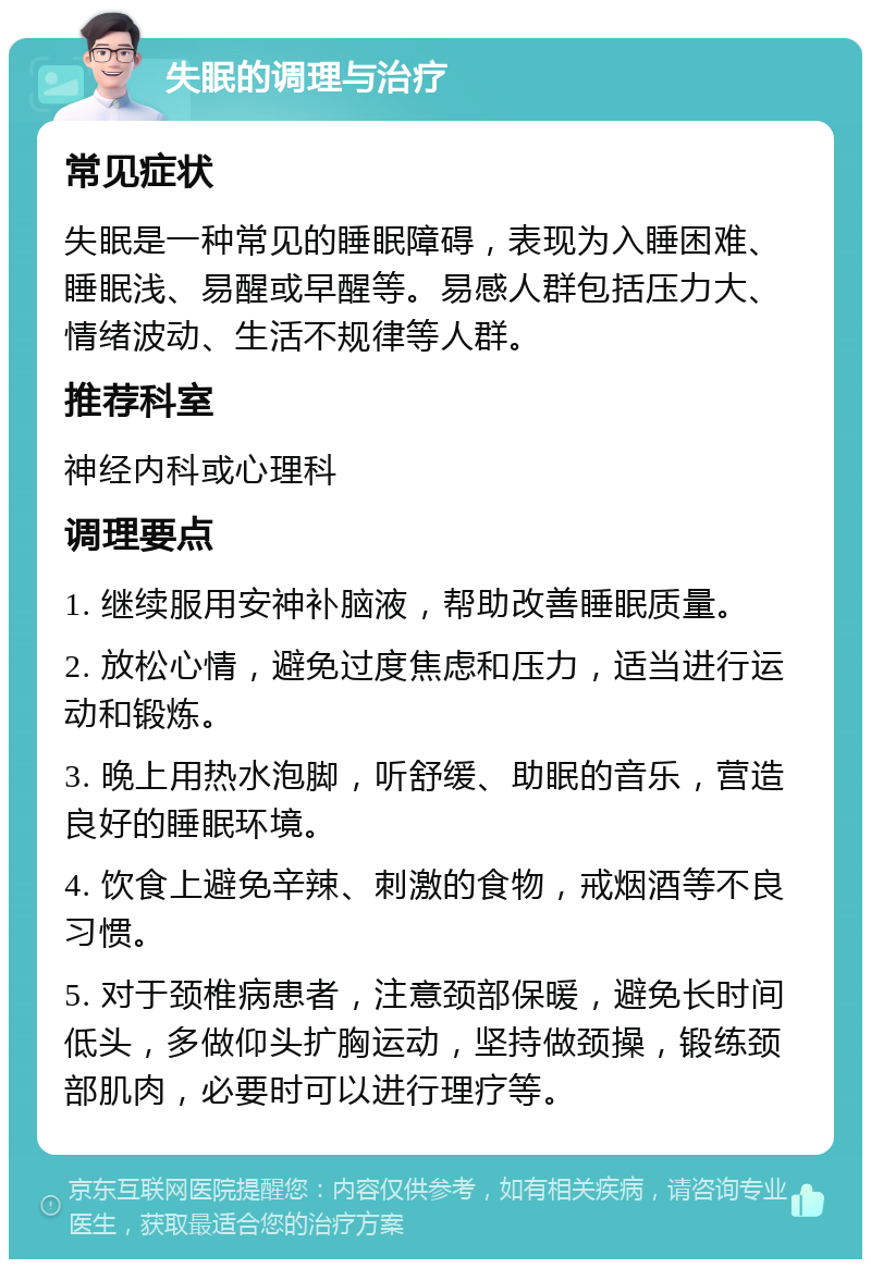 失眠的调理与治疗 常见症状 失眠是一种常见的睡眠障碍，表现为入睡困难、睡眠浅、易醒或早醒等。易感人群包括压力大、情绪波动、生活不规律等人群。 推荐科室 神经内科或心理科 调理要点 1. 继续服用安神补脑液，帮助改善睡眠质量。 2. 放松心情，避免过度焦虑和压力，适当进行运动和锻炼。 3. 晚上用热水泡脚，听舒缓、助眠的音乐，营造良好的睡眠环境。 4. 饮食上避免辛辣、刺激的食物，戒烟酒等不良习惯。 5. 对于颈椎病患者，注意颈部保暖，避免长时间低头，多做仰头扩胸运动，坚持做颈操，锻练颈部肌肉，必要时可以进行理疗等。