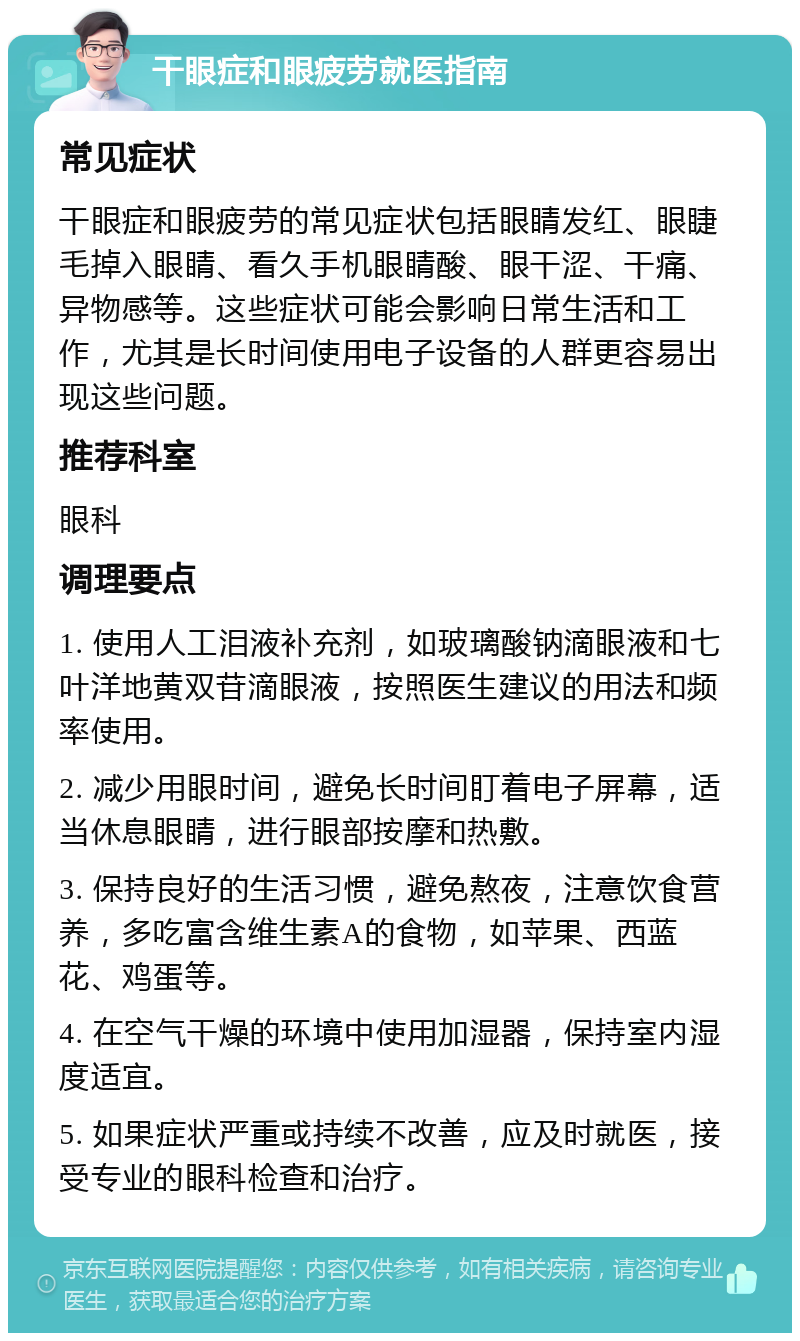 干眼症和眼疲劳就医指南 常见症状 干眼症和眼疲劳的常见症状包括眼睛发红、眼睫毛掉入眼睛、看久手机眼睛酸、眼干涩、干痛、异物感等。这些症状可能会影响日常生活和工作，尤其是长时间使用电子设备的人群更容易出现这些问题。 推荐科室 眼科 调理要点 1. 使用人工泪液补充剂，如玻璃酸钠滴眼液和七叶洋地黄双苷滴眼液，按照医生建议的用法和频率使用。 2. 减少用眼时间，避免长时间盯着电子屏幕，适当休息眼睛，进行眼部按摩和热敷。 3. 保持良好的生活习惯，避免熬夜，注意饮食营养，多吃富含维生素A的食物，如苹果、西蓝花、鸡蛋等。 4. 在空气干燥的环境中使用加湿器，保持室内湿度适宜。 5. 如果症状严重或持续不改善，应及时就医，接受专业的眼科检查和治疗。