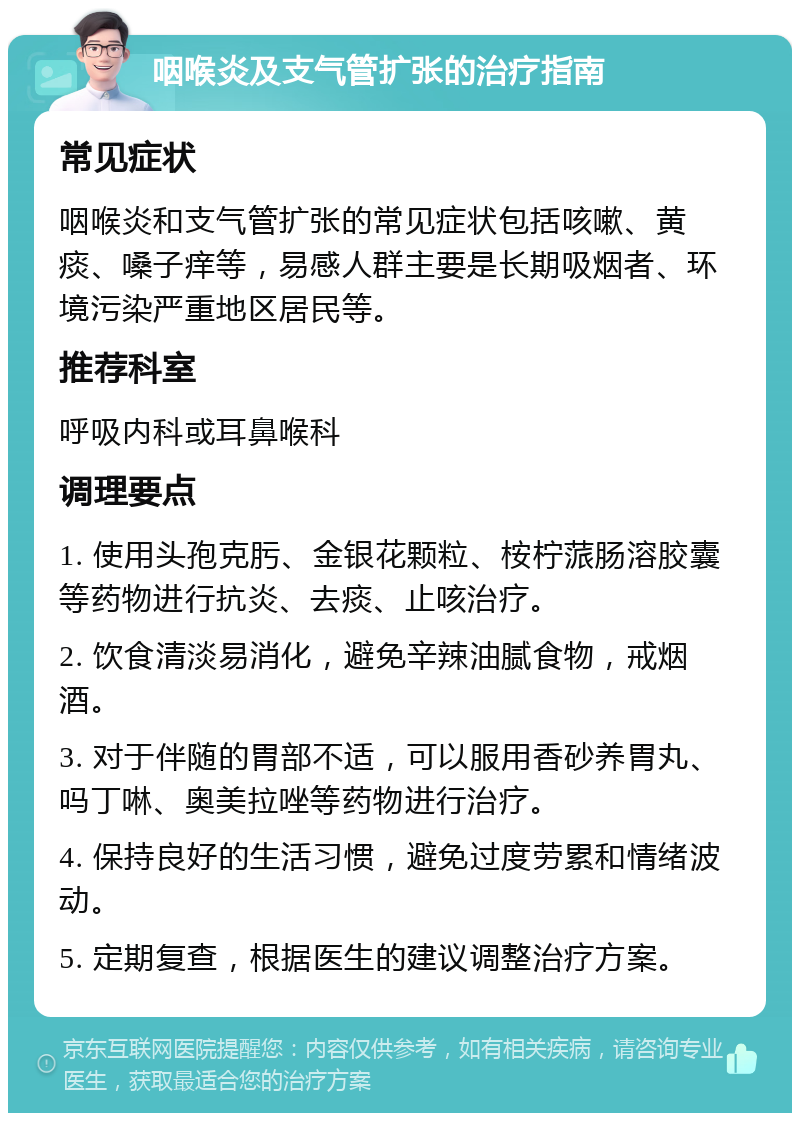 咽喉炎及支气管扩张的治疗指南 常见症状 咽喉炎和支气管扩张的常见症状包括咳嗽、黄痰、嗓子痒等，易感人群主要是长期吸烟者、环境污染严重地区居民等。 推荐科室 呼吸内科或耳鼻喉科 调理要点 1. 使用头孢克肟、金银花颗粒、桉柠蒎肠溶胶囊等药物进行抗炎、去痰、止咳治疗。 2. 饮食清淡易消化，避免辛辣油腻食物，戒烟酒。 3. 对于伴随的胃部不适，可以服用香砂养胃丸、吗丁啉、奥美拉唑等药物进行治疗。 4. 保持良好的生活习惯，避免过度劳累和情绪波动。 5. 定期复查，根据医生的建议调整治疗方案。