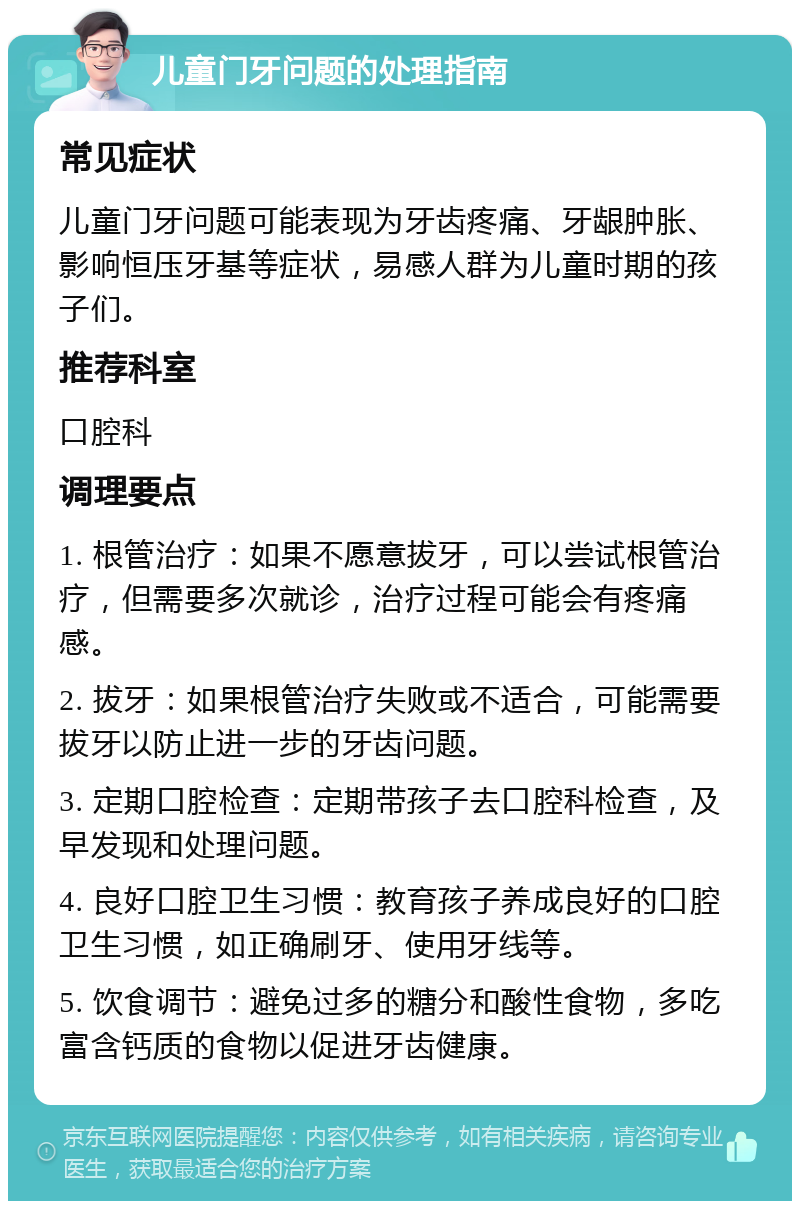 儿童门牙问题的处理指南 常见症状 儿童门牙问题可能表现为牙齿疼痛、牙龈肿胀、影响恒压牙基等症状，易感人群为儿童时期的孩子们。 推荐科室 口腔科 调理要点 1. 根管治疗：如果不愿意拔牙，可以尝试根管治疗，但需要多次就诊，治疗过程可能会有疼痛感。 2. 拔牙：如果根管治疗失败或不适合，可能需要拔牙以防止进一步的牙齿问题。 3. 定期口腔检查：定期带孩子去口腔科检查，及早发现和处理问题。 4. 良好口腔卫生习惯：教育孩子养成良好的口腔卫生习惯，如正确刷牙、使用牙线等。 5. 饮食调节：避免过多的糖分和酸性食物，多吃富含钙质的食物以促进牙齿健康。