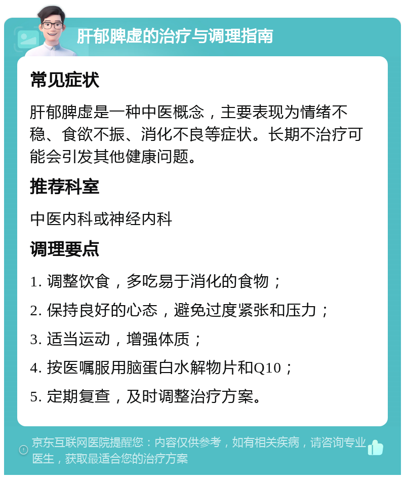 肝郁脾虚的治疗与调理指南 常见症状 肝郁脾虚是一种中医概念，主要表现为情绪不稳、食欲不振、消化不良等症状。长期不治疗可能会引发其他健康问题。 推荐科室 中医内科或神经内科 调理要点 1. 调整饮食，多吃易于消化的食物； 2. 保持良好的心态，避免过度紧张和压力； 3. 适当运动，增强体质； 4. 按医嘱服用脑蛋白水解物片和Q10； 5. 定期复查，及时调整治疗方案。