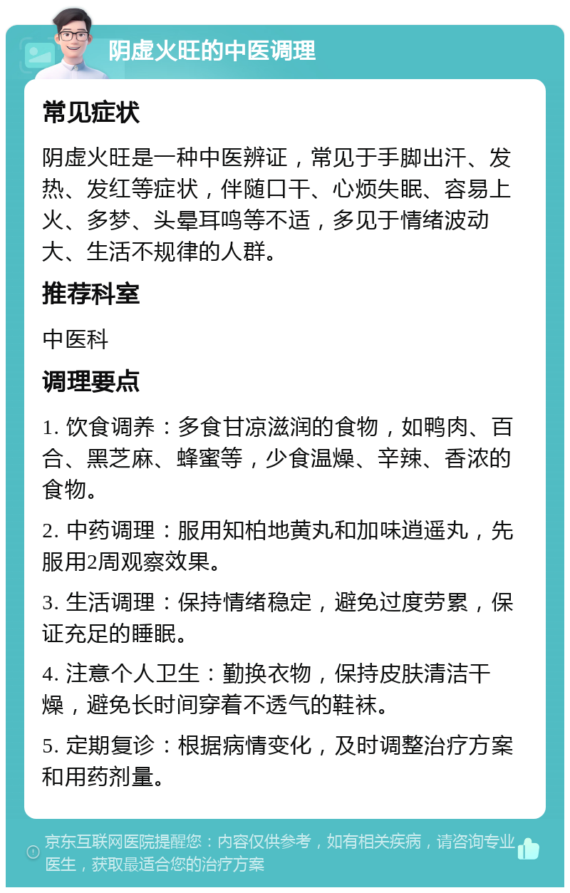 阴虚火旺的中医调理 常见症状 阴虚火旺是一种中医辨证，常见于手脚出汗、发热、发红等症状，伴随口干、心烦失眠、容易上火、多梦、头晕耳鸣等不适，多见于情绪波动大、生活不规律的人群。 推荐科室 中医科 调理要点 1. 饮食调养：多食甘凉滋润的食物，如鸭肉、百合、黑芝麻、蜂蜜等，少食温燥、辛辣、香浓的食物。 2. 中药调理：服用知柏地黄丸和加味逍遥丸，先服用2周观察效果。 3. 生活调理：保持情绪稳定，避免过度劳累，保证充足的睡眠。 4. 注意个人卫生：勤换衣物，保持皮肤清洁干燥，避免长时间穿着不透气的鞋袜。 5. 定期复诊：根据病情变化，及时调整治疗方案和用药剂量。