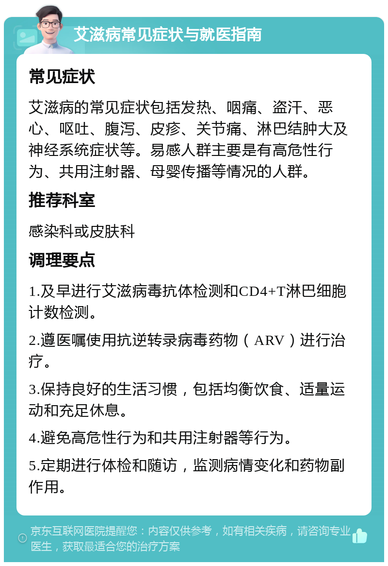 艾滋病常见症状与就医指南 常见症状 艾滋病的常见症状包括发热、咽痛、盗汗、恶心、呕吐、腹泻、皮疹、关节痛、淋巴结肿大及神经系统症状等。易感人群主要是有高危性行为、共用注射器、母婴传播等情况的人群。 推荐科室 感染科或皮肤科 调理要点 1.及早进行艾滋病毒抗体检测和CD4+T淋巴细胞计数检测。 2.遵医嘱使用抗逆转录病毒药物（ARV）进行治疗。 3.保持良好的生活习惯，包括均衡饮食、适量运动和充足休息。 4.避免高危性行为和共用注射器等行为。 5.定期进行体检和随访，监测病情变化和药物副作用。