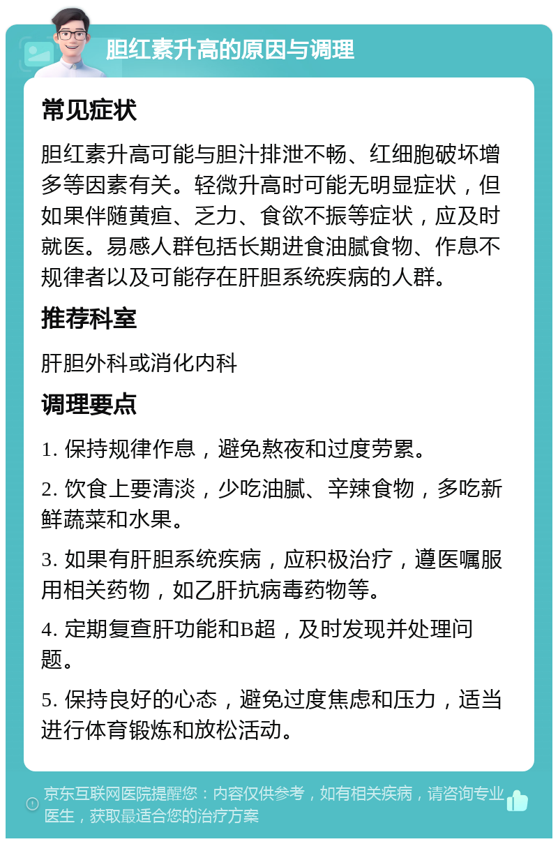 胆红素升高的原因与调理 常见症状 胆红素升高可能与胆汁排泄不畅、红细胞破坏增多等因素有关。轻微升高时可能无明显症状，但如果伴随黄疸、乏力、食欲不振等症状，应及时就医。易感人群包括长期进食油腻食物、作息不规律者以及可能存在肝胆系统疾病的人群。 推荐科室 肝胆外科或消化内科 调理要点 1. 保持规律作息，避免熬夜和过度劳累。 2. 饮食上要清淡，少吃油腻、辛辣食物，多吃新鲜蔬菜和水果。 3. 如果有肝胆系统疾病，应积极治疗，遵医嘱服用相关药物，如乙肝抗病毒药物等。 4. 定期复查肝功能和B超，及时发现并处理问题。 5. 保持良好的心态，避免过度焦虑和压力，适当进行体育锻炼和放松活动。