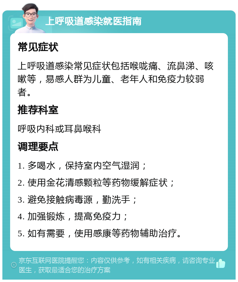 上呼吸道感染就医指南 常见症状 上呼吸道感染常见症状包括喉咙痛、流鼻涕、咳嗽等，易感人群为儿童、老年人和免疫力较弱者。 推荐科室 呼吸内科或耳鼻喉科 调理要点 1. 多喝水，保持室内空气湿润； 2. 使用金花清感颗粒等药物缓解症状； 3. 避免接触病毒源，勤洗手； 4. 加强锻炼，提高免疫力； 5. 如有需要，使用感康等药物辅助治疗。