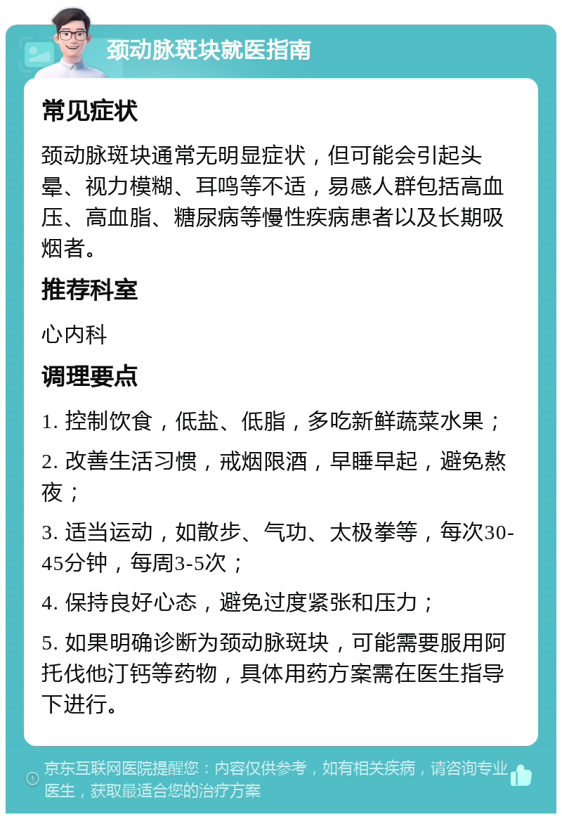 颈动脉斑块就医指南 常见症状 颈动脉斑块通常无明显症状，但可能会引起头晕、视力模糊、耳鸣等不适，易感人群包括高血压、高血脂、糖尿病等慢性疾病患者以及长期吸烟者。 推荐科室 心内科 调理要点 1. 控制饮食，低盐、低脂，多吃新鲜蔬菜水果； 2. 改善生活习惯，戒烟限酒，早睡早起，避免熬夜； 3. 适当运动，如散步、气功、太极拳等，每次30-45分钟，每周3-5次； 4. 保持良好心态，避免过度紧张和压力； 5. 如果明确诊断为颈动脉斑块，可能需要服用阿托伐他汀钙等药物，具体用药方案需在医生指导下进行。