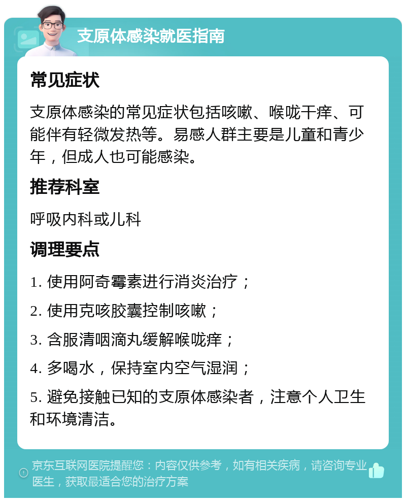 支原体感染就医指南 常见症状 支原体感染的常见症状包括咳嗽、喉咙干痒、可能伴有轻微发热等。易感人群主要是儿童和青少年，但成人也可能感染。 推荐科室 呼吸内科或儿科 调理要点 1. 使用阿奇霉素进行消炎治疗； 2. 使用克咳胶囊控制咳嗽； 3. 含服清咽滴丸缓解喉咙痒； 4. 多喝水，保持室内空气湿润； 5. 避免接触已知的支原体感染者，注意个人卫生和环境清洁。