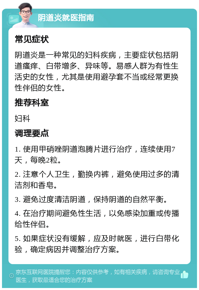 阴道炎就医指南 常见症状 阴道炎是一种常见的妇科疾病，主要症状包括阴道瘙痒、白带增多、异味等。易感人群为有性生活史的女性，尤其是使用避孕套不当或经常更换性伴侣的女性。 推荐科室 妇科 调理要点 1. 使用甲硝唑阴道泡腾片进行治疗，连续使用7天，每晚2粒。 2. 注意个人卫生，勤换内裤，避免使用过多的清洁剂和香皂。 3. 避免过度清洁阴道，保持阴道的自然平衡。 4. 在治疗期间避免性生活，以免感染加重或传播给性伴侣。 5. 如果症状没有缓解，应及时就医，进行白带化验，确定病因并调整治疗方案。