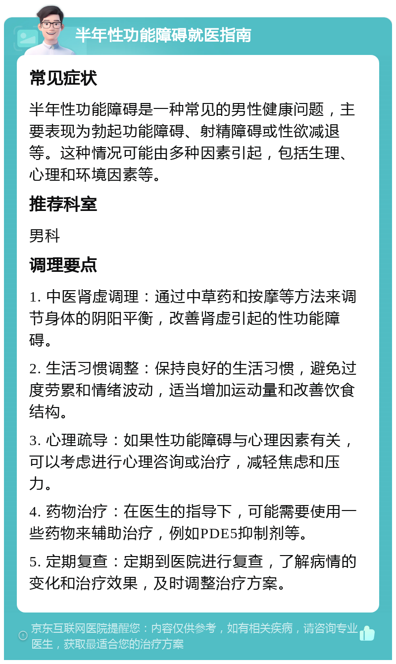 半年性功能障碍就医指南 常见症状 半年性功能障碍是一种常见的男性健康问题，主要表现为勃起功能障碍、射精障碍或性欲减退等。这种情况可能由多种因素引起，包括生理、心理和环境因素等。 推荐科室 男科 调理要点 1. 中医肾虚调理：通过中草药和按摩等方法来调节身体的阴阳平衡，改善肾虚引起的性功能障碍。 2. 生活习惯调整：保持良好的生活习惯，避免过度劳累和情绪波动，适当增加运动量和改善饮食结构。 3. 心理疏导：如果性功能障碍与心理因素有关，可以考虑进行心理咨询或治疗，减轻焦虑和压力。 4. 药物治疗：在医生的指导下，可能需要使用一些药物来辅助治疗，例如PDE5抑制剂等。 5. 定期复查：定期到医院进行复查，了解病情的变化和治疗效果，及时调整治疗方案。