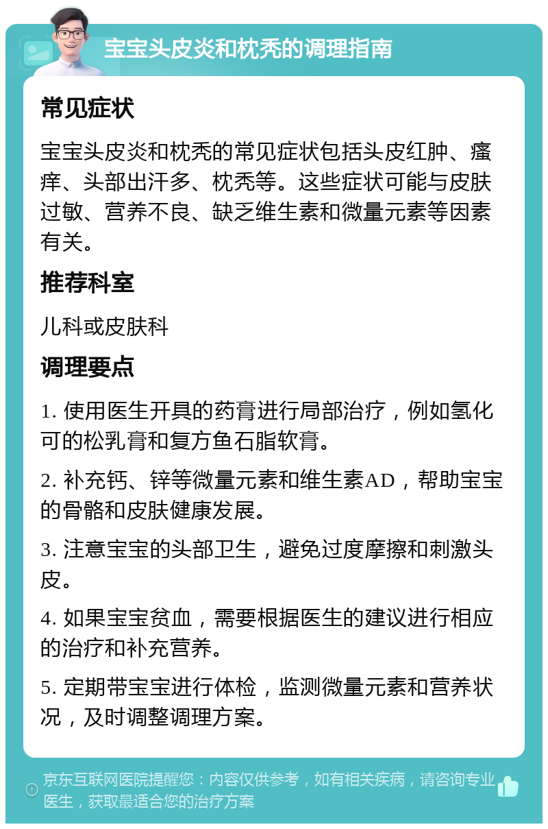 宝宝头皮炎和枕秃的调理指南 常见症状 宝宝头皮炎和枕秃的常见症状包括头皮红肿、瘙痒、头部出汗多、枕秃等。这些症状可能与皮肤过敏、营养不良、缺乏维生素和微量元素等因素有关。 推荐科室 儿科或皮肤科 调理要点 1. 使用医生开具的药膏进行局部治疗，例如氢化可的松乳膏和复方鱼石脂软膏。 2. 补充钙、锌等微量元素和维生素AD，帮助宝宝的骨骼和皮肤健康发展。 3. 注意宝宝的头部卫生，避免过度摩擦和刺激头皮。 4. 如果宝宝贫血，需要根据医生的建议进行相应的治疗和补充营养。 5. 定期带宝宝进行体检，监测微量元素和营养状况，及时调整调理方案。