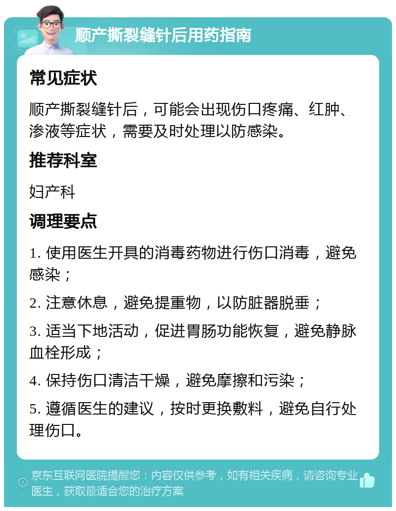 顺产撕裂缝针后用药指南 常见症状 顺产撕裂缝针后，可能会出现伤口疼痛、红肿、渗液等症状，需要及时处理以防感染。 推荐科室 妇产科 调理要点 1. 使用医生开具的消毒药物进行伤口消毒，避免感染； 2. 注意休息，避免提重物，以防脏器脱垂； 3. 适当下地活动，促进胃肠功能恢复，避免静脉血栓形成； 4. 保持伤口清洁干燥，避免摩擦和污染； 5. 遵循医生的建议，按时更换敷料，避免自行处理伤口。