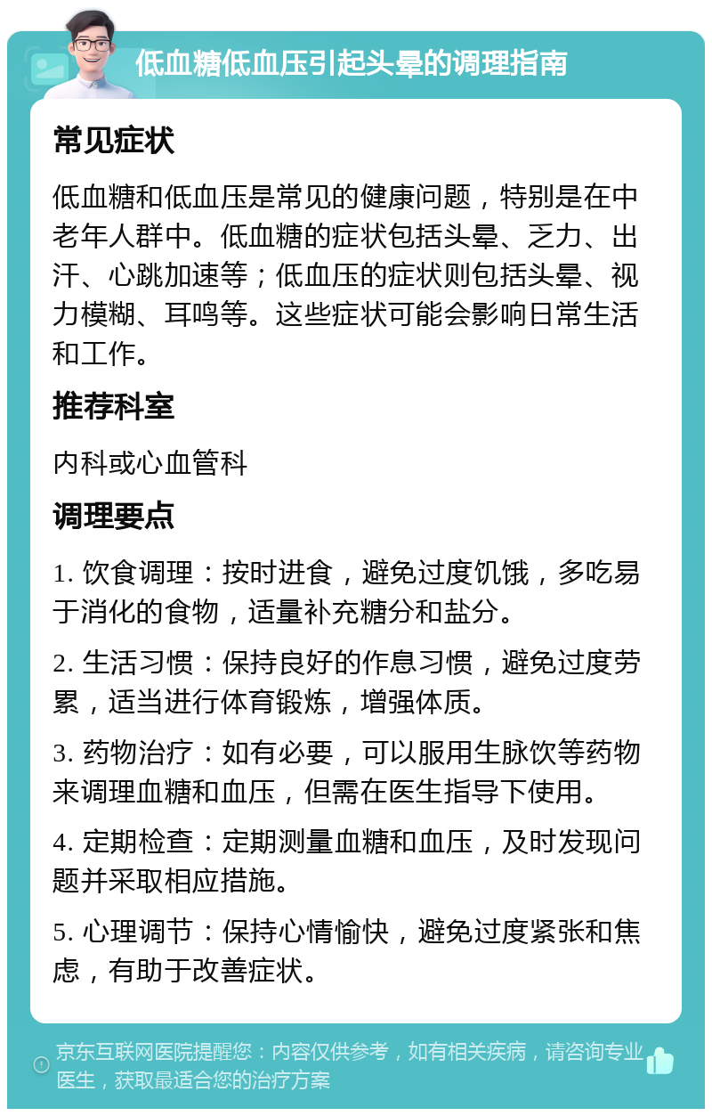 低血糖低血压引起头晕的调理指南 常见症状 低血糖和低血压是常见的健康问题，特别是在中老年人群中。低血糖的症状包括头晕、乏力、出汗、心跳加速等；低血压的症状则包括头晕、视力模糊、耳鸣等。这些症状可能会影响日常生活和工作。 推荐科室 内科或心血管科 调理要点 1. 饮食调理：按时进食，避免过度饥饿，多吃易于消化的食物，适量补充糖分和盐分。 2. 生活习惯：保持良好的作息习惯，避免过度劳累，适当进行体育锻炼，增强体质。 3. 药物治疗：如有必要，可以服用生脉饮等药物来调理血糖和血压，但需在医生指导下使用。 4. 定期检查：定期测量血糖和血压，及时发现问题并采取相应措施。 5. 心理调节：保持心情愉快，避免过度紧张和焦虑，有助于改善症状。