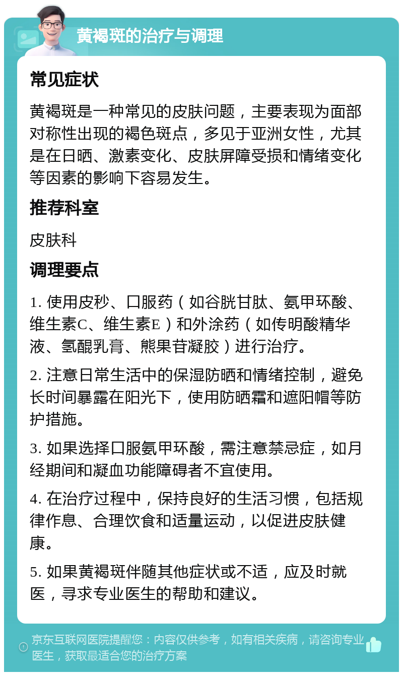 黄褐斑的治疗与调理 常见症状 黄褐斑是一种常见的皮肤问题，主要表现为面部对称性出现的褐色斑点，多见于亚洲女性，尤其是在日晒、激素变化、皮肤屏障受损和情绪变化等因素的影响下容易发生。 推荐科室 皮肤科 调理要点 1. 使用皮秒、口服药（如谷胱甘肽、氨甲环酸、维生素C、维生素E）和外涂药（如传明酸精华液、氢醌乳膏、熊果苷凝胶）进行治疗。 2. 注意日常生活中的保湿防晒和情绪控制，避免长时间暴露在阳光下，使用防晒霜和遮阳帽等防护措施。 3. 如果选择口服氨甲环酸，需注意禁忌症，如月经期间和凝血功能障碍者不宜使用。 4. 在治疗过程中，保持良好的生活习惯，包括规律作息、合理饮食和适量运动，以促进皮肤健康。 5. 如果黄褐斑伴随其他症状或不适，应及时就医，寻求专业医生的帮助和建议。