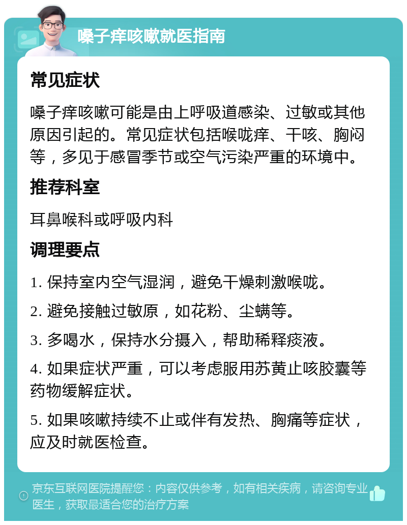 嗓子痒咳嗽就医指南 常见症状 嗓子痒咳嗽可能是由上呼吸道感染、过敏或其他原因引起的。常见症状包括喉咙痒、干咳、胸闷等，多见于感冒季节或空气污染严重的环境中。 推荐科室 耳鼻喉科或呼吸内科 调理要点 1. 保持室内空气湿润，避免干燥刺激喉咙。 2. 避免接触过敏原，如花粉、尘螨等。 3. 多喝水，保持水分摄入，帮助稀释痰液。 4. 如果症状严重，可以考虑服用苏黄止咳胶囊等药物缓解症状。 5. 如果咳嗽持续不止或伴有发热、胸痛等症状，应及时就医检查。