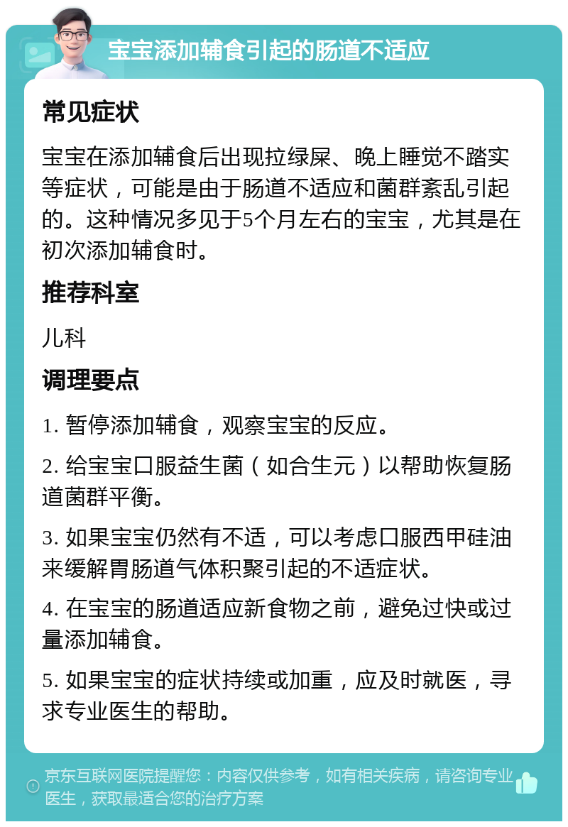 宝宝添加辅食引起的肠道不适应 常见症状 宝宝在添加辅食后出现拉绿屎、晚上睡觉不踏实等症状，可能是由于肠道不适应和菌群紊乱引起的。这种情况多见于5个月左右的宝宝，尤其是在初次添加辅食时。 推荐科室 儿科 调理要点 1. 暂停添加辅食，观察宝宝的反应。 2. 给宝宝口服益生菌（如合生元）以帮助恢复肠道菌群平衡。 3. 如果宝宝仍然有不适，可以考虑口服西甲硅油来缓解胃肠道气体积聚引起的不适症状。 4. 在宝宝的肠道适应新食物之前，避免过快或过量添加辅食。 5. 如果宝宝的症状持续或加重，应及时就医，寻求专业医生的帮助。