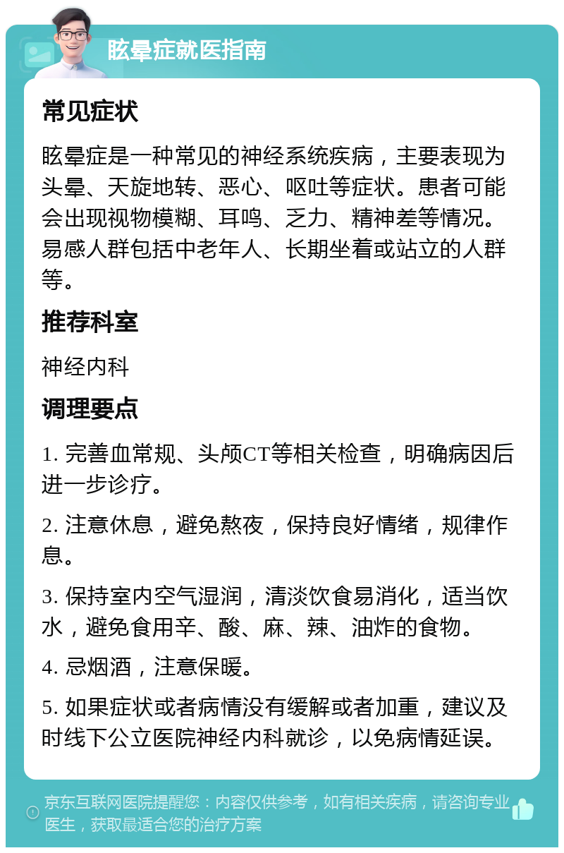 眩晕症就医指南 常见症状 眩晕症是一种常见的神经系统疾病，主要表现为头晕、天旋地转、恶心、呕吐等症状。患者可能会出现视物模糊、耳鸣、乏力、精神差等情况。易感人群包括中老年人、长期坐着或站立的人群等。 推荐科室 神经内科 调理要点 1. 完善血常规、头颅CT等相关检查，明确病因后进一步诊疗。 2. 注意休息，避免熬夜，保持良好情绪，规律作息。 3. 保持室内空气湿润，清淡饮食易消化，适当饮水，避免食用辛、酸、麻、辣、油炸的食物。 4. 忌烟酒，注意保暖。 5. 如果症状或者病情没有缓解或者加重，建议及时线下公立医院神经内科就诊，以免病情延误。