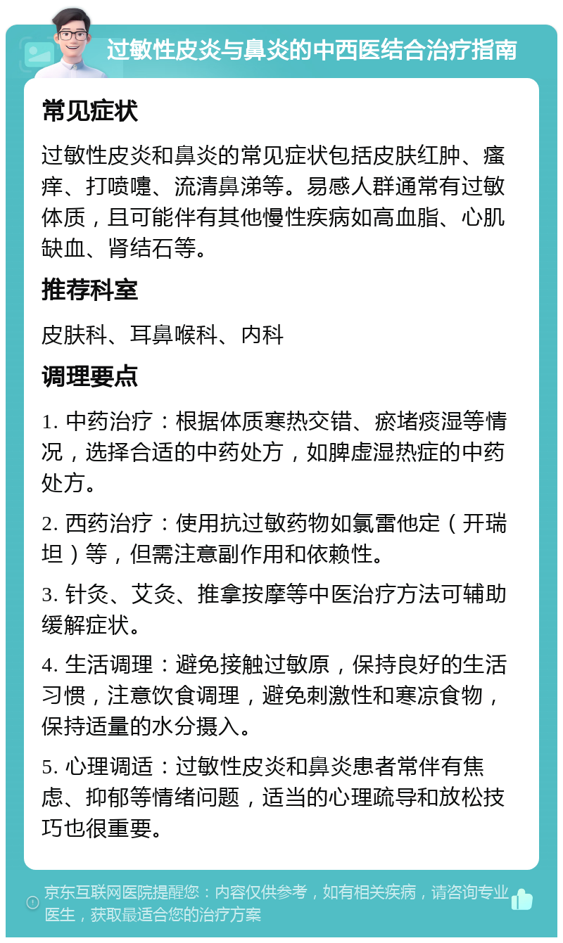 过敏性皮炎与鼻炎的中西医结合治疗指南 常见症状 过敏性皮炎和鼻炎的常见症状包括皮肤红肿、瘙痒、打喷嚏、流清鼻涕等。易感人群通常有过敏体质，且可能伴有其他慢性疾病如高血脂、心肌缺血、肾结石等。 推荐科室 皮肤科、耳鼻喉科、内科 调理要点 1. 中药治疗：根据体质寒热交错、瘀堵痰湿等情况，选择合适的中药处方，如脾虚湿热症的中药处方。 2. 西药治疗：使用抗过敏药物如氯雷他定（开瑞坦）等，但需注意副作用和依赖性。 3. 针灸、艾灸、推拿按摩等中医治疗方法可辅助缓解症状。 4. 生活调理：避免接触过敏原，保持良好的生活习惯，注意饮食调理，避免刺激性和寒凉食物，保持适量的水分摄入。 5. 心理调适：过敏性皮炎和鼻炎患者常伴有焦虑、抑郁等情绪问题，适当的心理疏导和放松技巧也很重要。