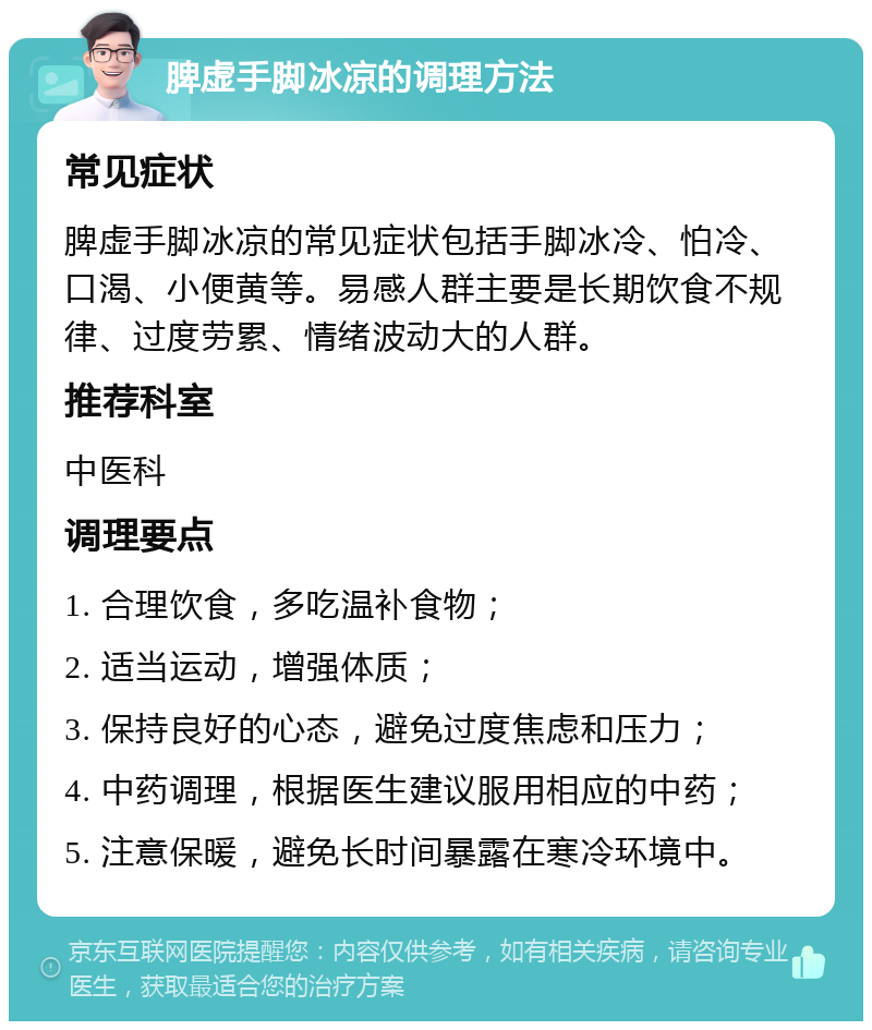 脾虚手脚冰凉的调理方法 常见症状 脾虚手脚冰凉的常见症状包括手脚冰冷、怕冷、口渴、小便黄等。易感人群主要是长期饮食不规律、过度劳累、情绪波动大的人群。 推荐科室 中医科 调理要点 1. 合理饮食，多吃温补食物； 2. 适当运动，增强体质； 3. 保持良好的心态，避免过度焦虑和压力； 4. 中药调理，根据医生建议服用相应的中药； 5. 注意保暖，避免长时间暴露在寒冷环境中。