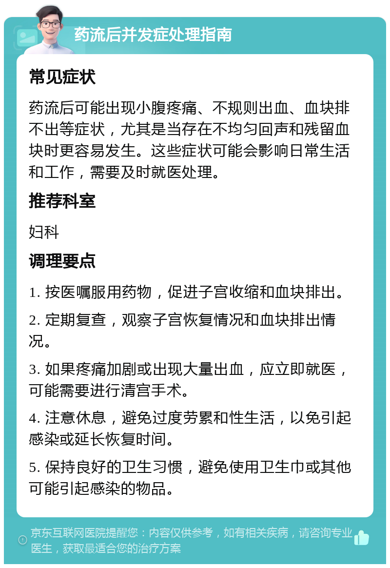 药流后并发症处理指南 常见症状 药流后可能出现小腹疼痛、不规则出血、血块排不出等症状，尤其是当存在不均匀回声和残留血块时更容易发生。这些症状可能会影响日常生活和工作，需要及时就医处理。 推荐科室 妇科 调理要点 1. 按医嘱服用药物，促进子宫收缩和血块排出。 2. 定期复查，观察子宫恢复情况和血块排出情况。 3. 如果疼痛加剧或出现大量出血，应立即就医，可能需要进行清宫手术。 4. 注意休息，避免过度劳累和性生活，以免引起感染或延长恢复时间。 5. 保持良好的卫生习惯，避免使用卫生巾或其他可能引起感染的物品。