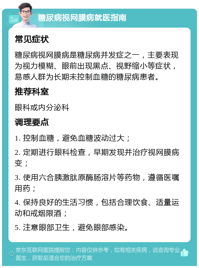 糖尿病视网膜病就医指南 常见症状 糖尿病视网膜病是糖尿病并发症之一，主要表现为视力模糊、眼前出现黑点、视野缩小等症状，易感人群为长期未控制血糖的糖尿病患者。 推荐科室 眼科或内分泌科 调理要点 1. 控制血糖，避免血糖波动过大； 2. 定期进行眼科检查，早期发现并治疗视网膜病变； 3. 使用六合胰激肽原酶肠溶片等药物，遵循医嘱用药； 4. 保持良好的生活习惯，包括合理饮食、适量运动和戒烟限酒； 5. 注意眼部卫生，避免眼部感染。