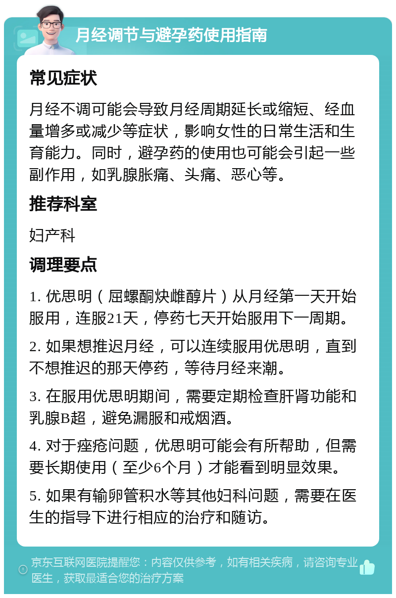 月经调节与避孕药使用指南 常见症状 月经不调可能会导致月经周期延长或缩短、经血量增多或减少等症状，影响女性的日常生活和生育能力。同时，避孕药的使用也可能会引起一些副作用，如乳腺胀痛、头痛、恶心等。 推荐科室 妇产科 调理要点 1. 优思明（屈螺酮炔雌醇片）从月经第一天开始服用，连服21天，停药七天开始服用下一周期。 2. 如果想推迟月经，可以连续服用优思明，直到不想推迟的那天停药，等待月经来潮。 3. 在服用优思明期间，需要定期检查肝肾功能和乳腺B超，避免漏服和戒烟酒。 4. 对于痤疮问题，优思明可能会有所帮助，但需要长期使用（至少6个月）才能看到明显效果。 5. 如果有输卵管积水等其他妇科问题，需要在医生的指导下进行相应的治疗和随访。