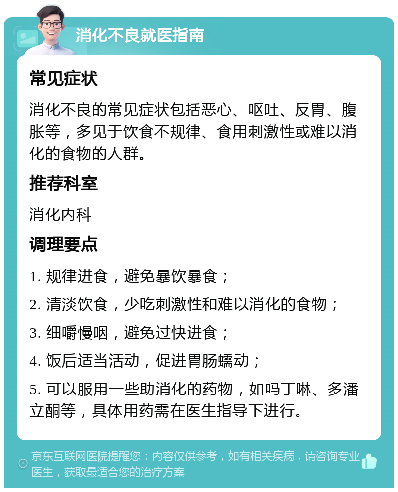 消化不良就医指南 常见症状 消化不良的常见症状包括恶心、呕吐、反胃、腹胀等，多见于饮食不规律、食用刺激性或难以消化的食物的人群。 推荐科室 消化内科 调理要点 1. 规律进食，避免暴饮暴食； 2. 清淡饮食，少吃刺激性和难以消化的食物； 3. 细嚼慢咽，避免过快进食； 4. 饭后适当活动，促进胃肠蠕动； 5. 可以服用一些助消化的药物，如吗丁啉、多潘立酮等，具体用药需在医生指导下进行。