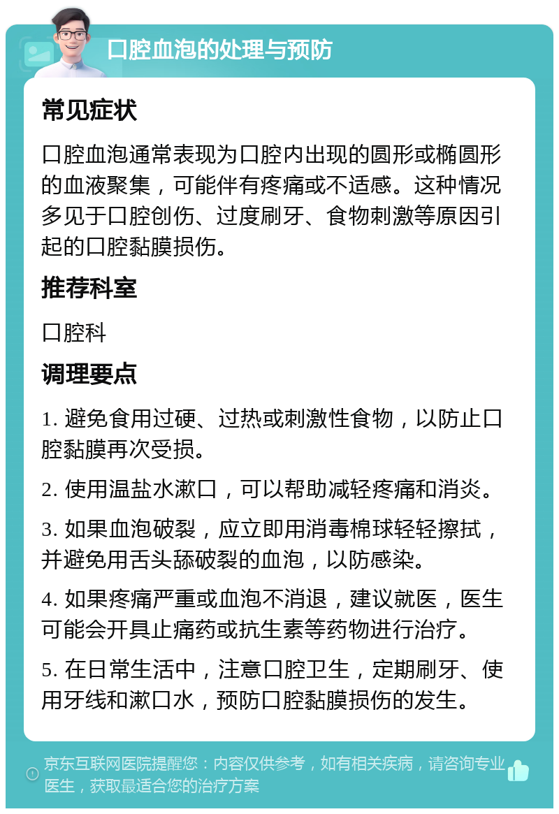 口腔血泡的处理与预防 常见症状 口腔血泡通常表现为口腔内出现的圆形或椭圆形的血液聚集，可能伴有疼痛或不适感。这种情况多见于口腔创伤、过度刷牙、食物刺激等原因引起的口腔黏膜损伤。 推荐科室 口腔科 调理要点 1. 避免食用过硬、过热或刺激性食物，以防止口腔黏膜再次受损。 2. 使用温盐水漱口，可以帮助减轻疼痛和消炎。 3. 如果血泡破裂，应立即用消毒棉球轻轻擦拭，并避免用舌头舔破裂的血泡，以防感染。 4. 如果疼痛严重或血泡不消退，建议就医，医生可能会开具止痛药或抗生素等药物进行治疗。 5. 在日常生活中，注意口腔卫生，定期刷牙、使用牙线和漱口水，预防口腔黏膜损伤的发生。