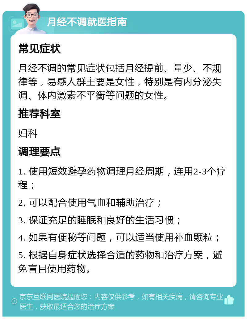 月经不调就医指南 常见症状 月经不调的常见症状包括月经提前、量少、不规律等，易感人群主要是女性，特别是有内分泌失调、体内激素不平衡等问题的女性。 推荐科室 妇科 调理要点 1. 使用短效避孕药物调理月经周期，连用2-3个疗程； 2. 可以配合使用气血和辅助治疗； 3. 保证充足的睡眠和良好的生活习惯； 4. 如果有便秘等问题，可以适当使用补血颗粒； 5. 根据自身症状选择合适的药物和治疗方案，避免盲目使用药物。