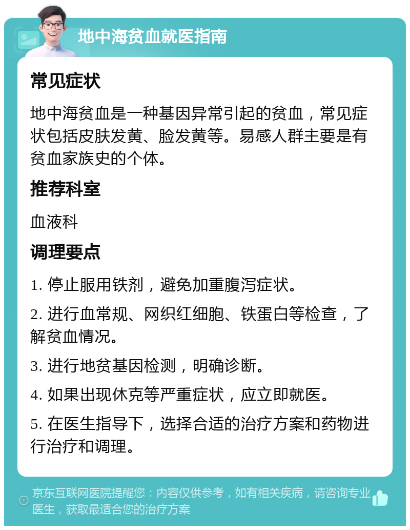 地中海贫血就医指南 常见症状 地中海贫血是一种基因异常引起的贫血，常见症状包括皮肤发黄、脸发黄等。易感人群主要是有贫血家族史的个体。 推荐科室 血液科 调理要点 1. 停止服用铁剂，避免加重腹泻症状。 2. 进行血常规、网织红细胞、铁蛋白等检查，了解贫血情况。 3. 进行地贫基因检测，明确诊断。 4. 如果出现休克等严重症状，应立即就医。 5. 在医生指导下，选择合适的治疗方案和药物进行治疗和调理。