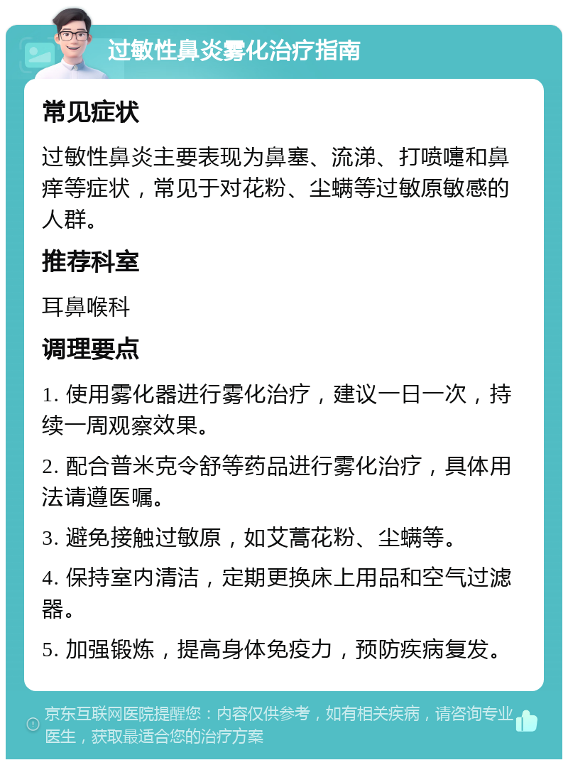 过敏性鼻炎雾化治疗指南 常见症状 过敏性鼻炎主要表现为鼻塞、流涕、打喷嚏和鼻痒等症状，常见于对花粉、尘螨等过敏原敏感的人群。 推荐科室 耳鼻喉科 调理要点 1. 使用雾化器进行雾化治疗，建议一日一次，持续一周观察效果。 2. 配合普米克令舒等药品进行雾化治疗，具体用法请遵医嘱。 3. 避免接触过敏原，如艾蒿花粉、尘螨等。 4. 保持室内清洁，定期更换床上用品和空气过滤器。 5. 加强锻炼，提高身体免疫力，预防疾病复发。