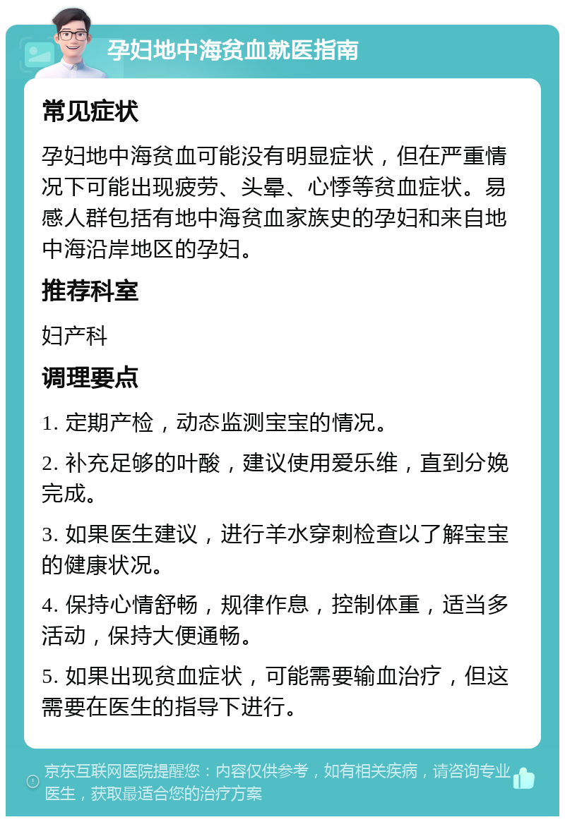 孕妇地中海贫血就医指南 常见症状 孕妇地中海贫血可能没有明显症状，但在严重情况下可能出现疲劳、头晕、心悸等贫血症状。易感人群包括有地中海贫血家族史的孕妇和来自地中海沿岸地区的孕妇。 推荐科室 妇产科 调理要点 1. 定期产检，动态监测宝宝的情况。 2. 补充足够的叶酸，建议使用爱乐维，直到分娩完成。 3. 如果医生建议，进行羊水穿刺检查以了解宝宝的健康状况。 4. 保持心情舒畅，规律作息，控制体重，适当多活动，保持大便通畅。 5. 如果出现贫血症状，可能需要输血治疗，但这需要在医生的指导下进行。