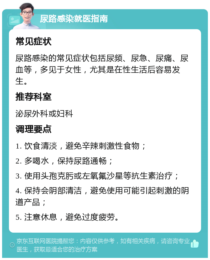 尿路感染就医指南 常见症状 尿路感染的常见症状包括尿频、尿急、尿痛、尿血等，多见于女性，尤其是在性生活后容易发生。 推荐科室 泌尿外科或妇科 调理要点 1. 饮食清淡，避免辛辣刺激性食物； 2. 多喝水，保持尿路通畅； 3. 使用头孢克肟或左氧氟沙星等抗生素治疗； 4. 保持会阴部清洁，避免使用可能引起刺激的阴道产品； 5. 注意休息，避免过度疲劳。