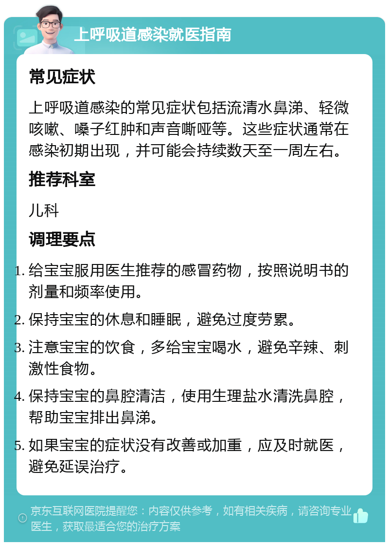 上呼吸道感染就医指南 常见症状 上呼吸道感染的常见症状包括流清水鼻涕、轻微咳嗽、嗓子红肿和声音嘶哑等。这些症状通常在感染初期出现，并可能会持续数天至一周左右。 推荐科室 儿科 调理要点 给宝宝服用医生推荐的感冒药物，按照说明书的剂量和频率使用。 保持宝宝的休息和睡眠，避免过度劳累。 注意宝宝的饮食，多给宝宝喝水，避免辛辣、刺激性食物。 保持宝宝的鼻腔清洁，使用生理盐水清洗鼻腔，帮助宝宝排出鼻涕。 如果宝宝的症状没有改善或加重，应及时就医，避免延误治疗。