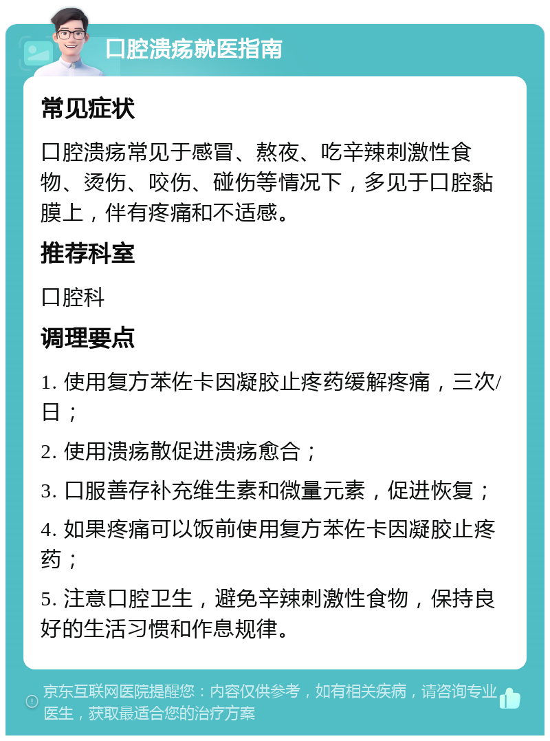 口腔溃疡就医指南 常见症状 口腔溃疡常见于感冒、熬夜、吃辛辣刺激性食物、烫伤、咬伤、碰伤等情况下，多见于口腔黏膜上，伴有疼痛和不适感。 推荐科室 口腔科 调理要点 1. 使用复方苯佐卡因凝胶止疼药缓解疼痛，三次/日； 2. 使用溃疡散促进溃疡愈合； 3. 口服善存补充维生素和微量元素，促进恢复； 4. 如果疼痛可以饭前使用复方苯佐卡因凝胶止疼药； 5. 注意口腔卫生，避免辛辣刺激性食物，保持良好的生活习惯和作息规律。