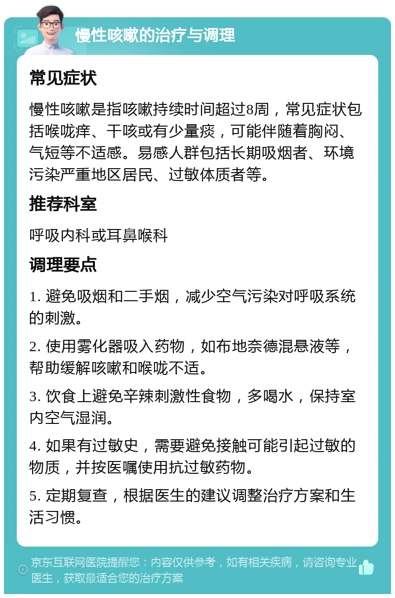 慢性咳嗽的治疗与调理 常见症状 慢性咳嗽是指咳嗽持续时间超过8周，常见症状包括喉咙痒、干咳或有少量痰，可能伴随着胸闷、气短等不适感。易感人群包括长期吸烟者、环境污染严重地区居民、过敏体质者等。 推荐科室 呼吸内科或耳鼻喉科 调理要点 1. 避免吸烟和二手烟，减少空气污染对呼吸系统的刺激。 2. 使用雾化器吸入药物，如布地奈德混悬液等，帮助缓解咳嗽和喉咙不适。 3. 饮食上避免辛辣刺激性食物，多喝水，保持室内空气湿润。 4. 如果有过敏史，需要避免接触可能引起过敏的物质，并按医嘱使用抗过敏药物。 5. 定期复查，根据医生的建议调整治疗方案和生活习惯。