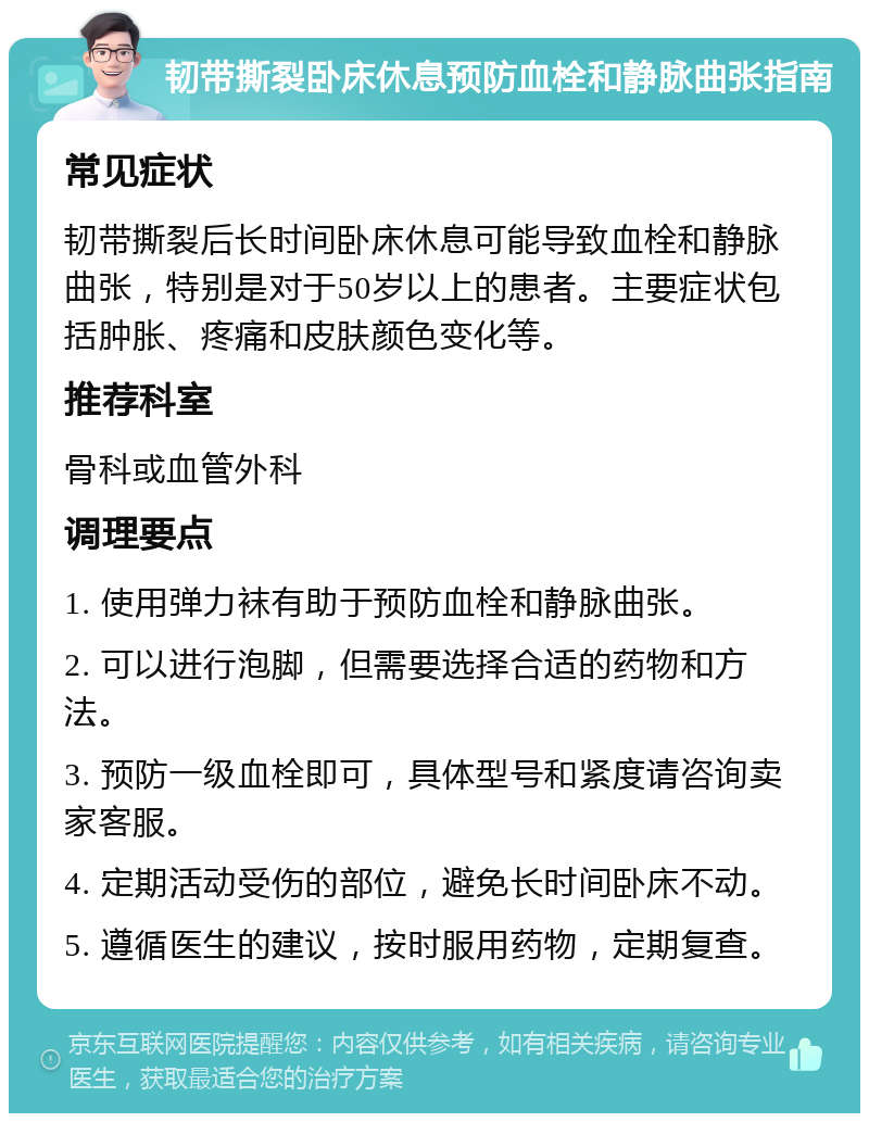 韧带撕裂卧床休息预防血栓和静脉曲张指南 常见症状 韧带撕裂后长时间卧床休息可能导致血栓和静脉曲张，特别是对于50岁以上的患者。主要症状包括肿胀、疼痛和皮肤颜色变化等。 推荐科室 骨科或血管外科 调理要点 1. 使用弹力袜有助于预防血栓和静脉曲张。 2. 可以进行泡脚，但需要选择合适的药物和方法。 3. 预防一级血栓即可，具体型号和紧度请咨询卖家客服。 4. 定期活动受伤的部位，避免长时间卧床不动。 5. 遵循医生的建议，按时服用药物，定期复查。