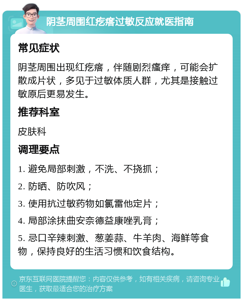 阴茎周围红疙瘩过敏反应就医指南 常见症状 阴茎周围出现红疙瘩，伴随剧烈瘙痒，可能会扩散成片状，多见于过敏体质人群，尤其是接触过敏原后更易发生。 推荐科室 皮肤科 调理要点 1. 避免局部刺激，不洗、不挠抓； 2. 防晒、防吹风； 3. 使用抗过敏药物如氯雷他定片； 4. 局部涂抹曲安奈德益康唑乳膏； 5. 忌口辛辣刺激、葱姜蒜、牛羊肉、海鲜等食物，保持良好的生活习惯和饮食结构。