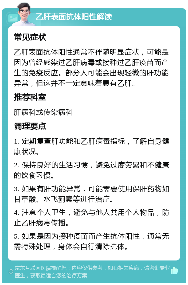 乙肝表面抗体阳性解读 常见症状 乙肝表面抗体阳性通常不伴随明显症状，可能是因为曾经感染过乙肝病毒或接种过乙肝疫苗而产生的免疫反应。部分人可能会出现轻微的肝功能异常，但这并不一定意味着患有乙肝。 推荐科室 肝病科或传染病科 调理要点 1. 定期复查肝功能和乙肝病毒指标，了解自身健康状况。 2. 保持良好的生活习惯，避免过度劳累和不健康的饮食习惯。 3. 如果有肝功能异常，可能需要使用保肝药物如甘草酸、水飞蓟素等进行治疗。 4. 注意个人卫生，避免与他人共用个人物品，防止乙肝病毒传播。 5. 如果是因为接种疫苗而产生抗体阳性，通常无需特殊处理，身体会自行清除抗体。