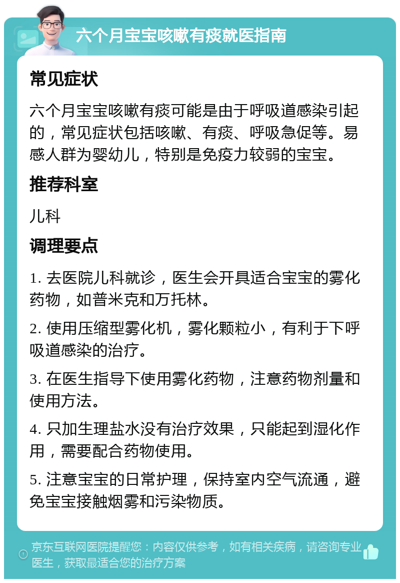 六个月宝宝咳嗽有痰就医指南 常见症状 六个月宝宝咳嗽有痰可能是由于呼吸道感染引起的，常见症状包括咳嗽、有痰、呼吸急促等。易感人群为婴幼儿，特别是免疫力较弱的宝宝。 推荐科室 儿科 调理要点 1. 去医院儿科就诊，医生会开具适合宝宝的雾化药物，如普米克和万托林。 2. 使用压缩型雾化机，雾化颗粒小，有利于下呼吸道感染的治疗。 3. 在医生指导下使用雾化药物，注意药物剂量和使用方法。 4. 只加生理盐水没有治疗效果，只能起到湿化作用，需要配合药物使用。 5. 注意宝宝的日常护理，保持室内空气流通，避免宝宝接触烟雾和污染物质。