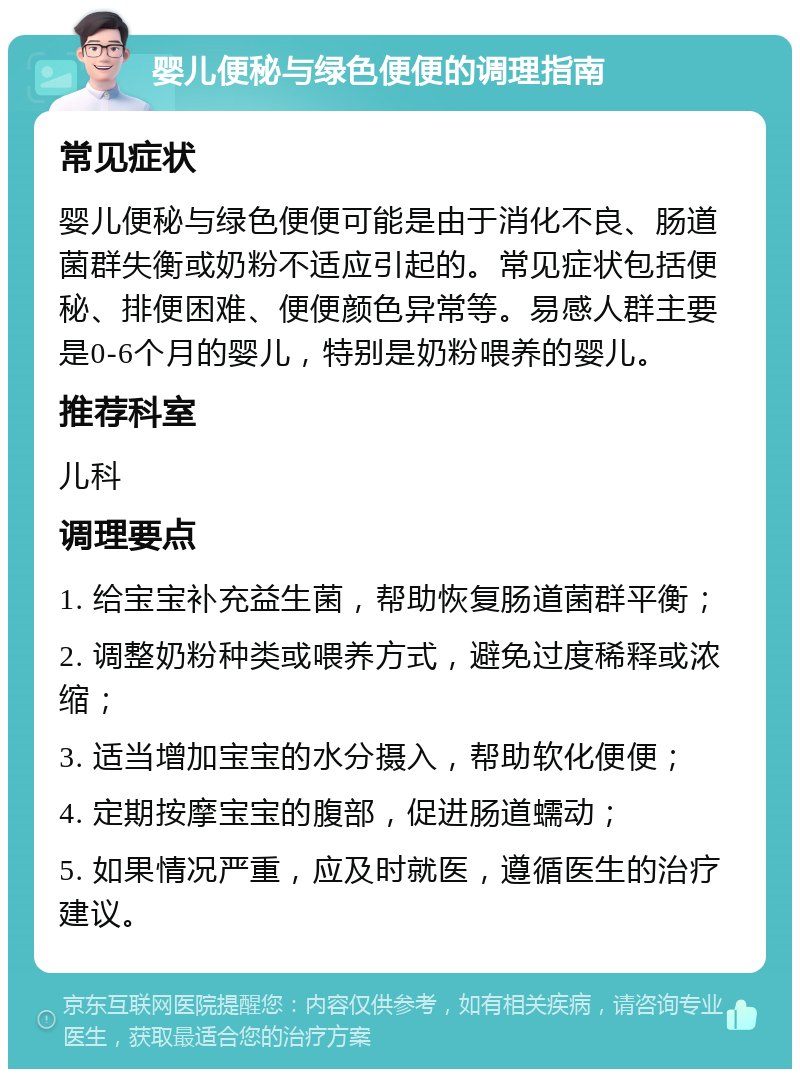 婴儿便秘与绿色便便的调理指南 常见症状 婴儿便秘与绿色便便可能是由于消化不良、肠道菌群失衡或奶粉不适应引起的。常见症状包括便秘、排便困难、便便颜色异常等。易感人群主要是0-6个月的婴儿，特别是奶粉喂养的婴儿。 推荐科室 儿科 调理要点 1. 给宝宝补充益生菌，帮助恢复肠道菌群平衡； 2. 调整奶粉种类或喂养方式，避免过度稀释或浓缩； 3. 适当增加宝宝的水分摄入，帮助软化便便； 4. 定期按摩宝宝的腹部，促进肠道蠕动； 5. 如果情况严重，应及时就医，遵循医生的治疗建议。