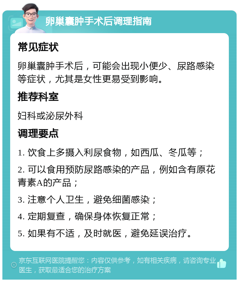 卵巢囊肿手术后调理指南 常见症状 卵巢囊肿手术后，可能会出现小便少、尿路感染等症状，尤其是女性更易受到影响。 推荐科室 妇科或泌尿外科 调理要点 1. 饮食上多摄入利尿食物，如西瓜、冬瓜等； 2. 可以食用预防尿路感染的产品，例如含有原花青素A的产品； 3. 注意个人卫生，避免细菌感染； 4. 定期复查，确保身体恢复正常； 5. 如果有不适，及时就医，避免延误治疗。